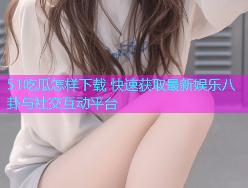 51吃瓜怎样下载 快速获取最新娱乐八卦与社交互动平台
