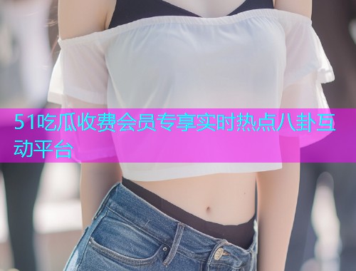 51吃瓜收费会员专享实时热点八卦互动平台