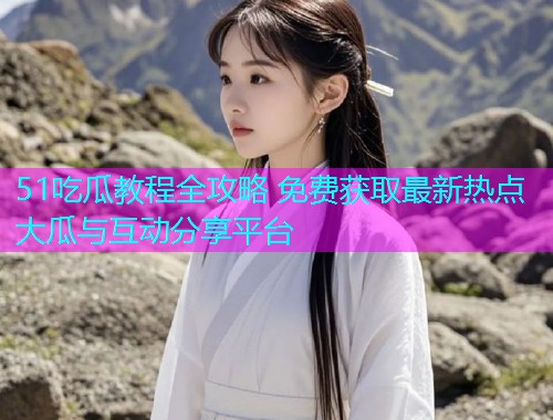51吃瓜教程全攻略 免费获取最新热点大瓜与互动分享平台