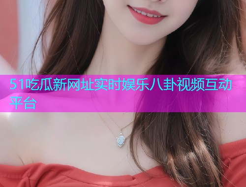 51吃瓜新网址实时娱乐八卦视频互动平台  第1张