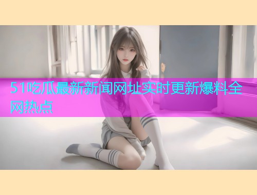 51吃瓜最新新闻网址实时更新爆料全网热点