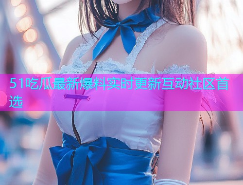 51吃瓜最新爆料实时更新互动社区首选  第1张