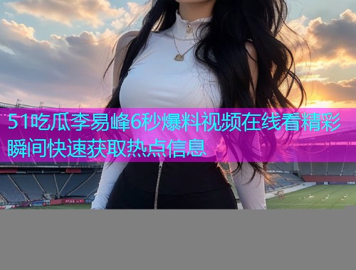 51吃瓜李易峰6秒爆料视频在线看精彩瞬间快速获取热点信息  第2张
