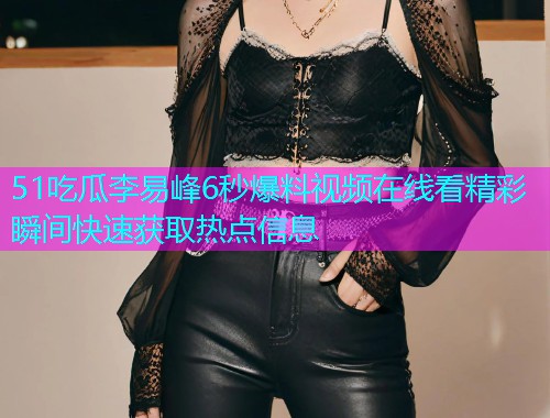 51吃瓜李易峰6秒爆料视频在线看精彩瞬间快速获取热点信息  第1张