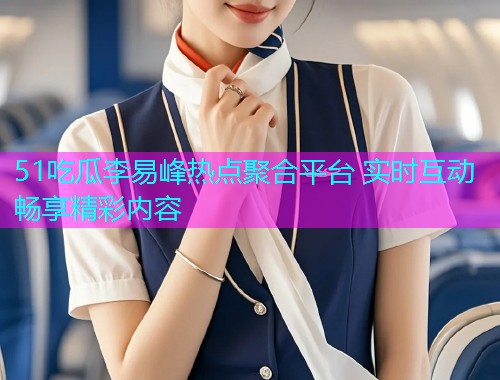 51吃瓜李易峰热点聚合平台 实时互动畅享精彩内容