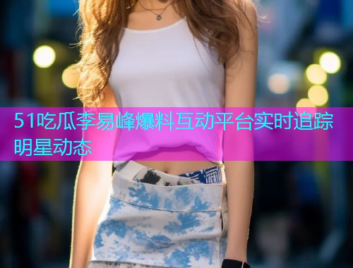 51吃瓜李易峰爆料互动平台实时追踪明星动态