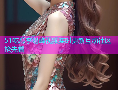 51吃瓜李易峰视频实时更新互动社区抢先看