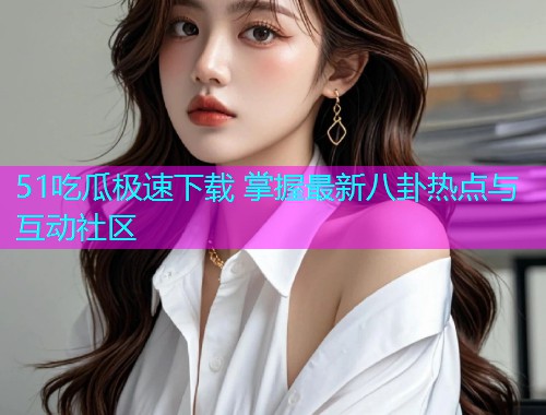 51吃瓜极速下载 掌握最新八卦热点与互动社区  第2张