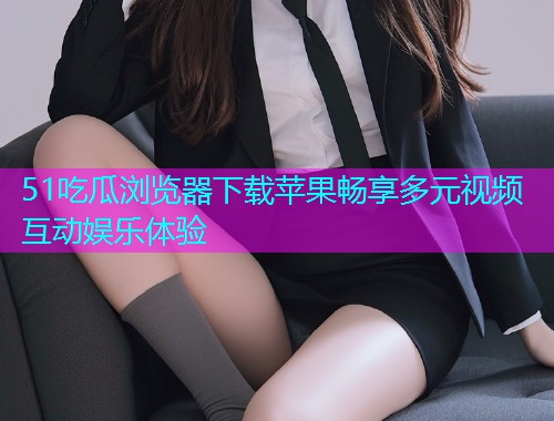 51吃瓜浏览器下载苹果畅享多元视频互动娱乐体验  第2张