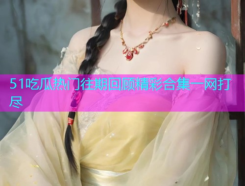 51吃瓜热门往期回顾精彩合集一网打尽  第2张