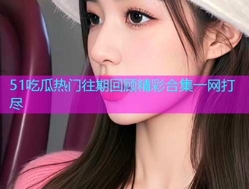51吃瓜热门往期回顾精彩合集一网打尽  第1张