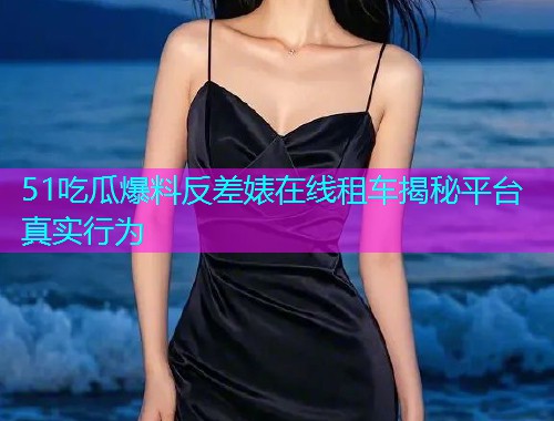 51吃瓜爆料反差婊在线租车揭秘平台真实行为