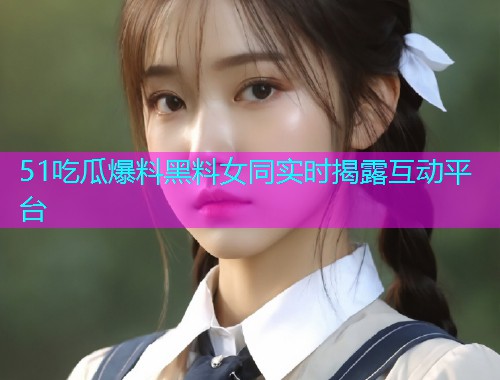 51吃瓜爆料黑料女同实时揭露互动平台