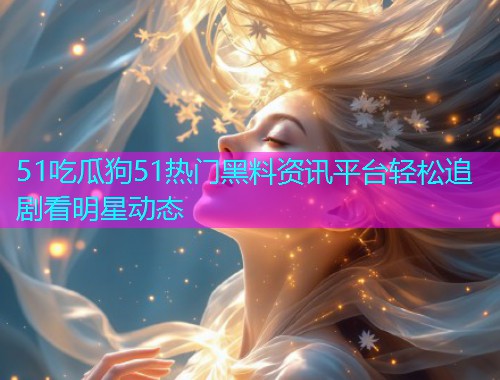 51吃瓜狗51热门黑料资讯平台轻松追剧看明星动态