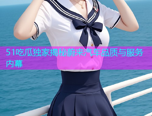 51吃瓜独家揭秘蔚来汽车品质与服务内幕