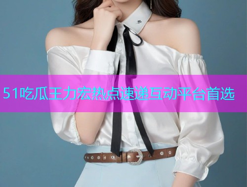 51吃瓜王力宏热点速递互动平台首选