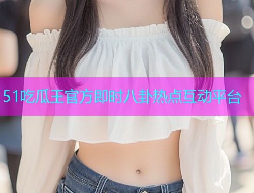 51吃瓜王官方即时八卦热点互动平台