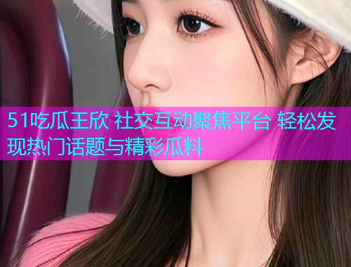 51吃瓜王欣 社交互动聚焦平台 轻松发现热门话题与精彩瓜料  第2张