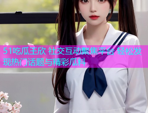 51吃瓜王欣 社交互动聚焦平台 轻松发现热门话题与精彩瓜料