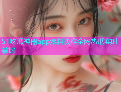 51吃瓜神器app爆料快准全网热瓜实时掌握
