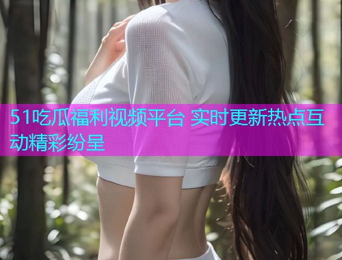 51吃瓜福利视频平台 实时更新热点互动精彩纷呈  第1张