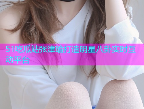 51吃瓜站张津瑜打造明星八卦实时互动平台