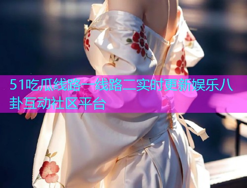 51吃瓜线路一线路二实时更新娱乐八卦互动社区平台