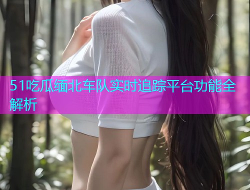 51吃瓜缅北车队实时追踪平台功能全解析