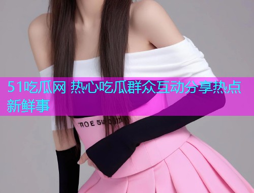51吃瓜网 热心吃瓜群众互动分享热点新鲜事