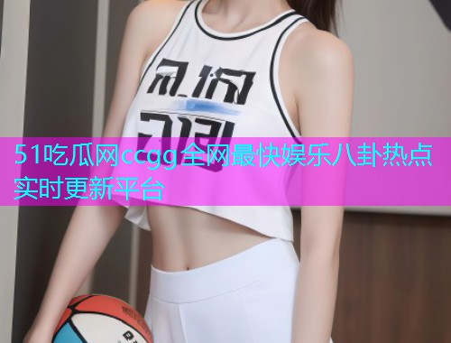 51吃瓜网ccgg全网最快娱乐八卦热点实时更新平台