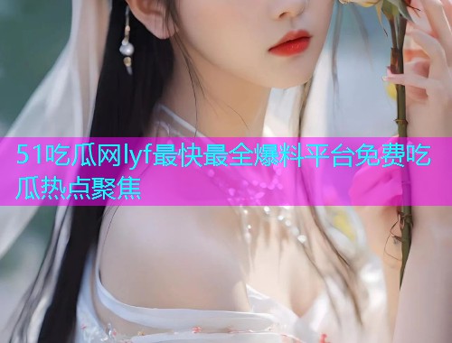 51吃瓜网lyf最快最全爆料平台免费吃瓜热点聚焦