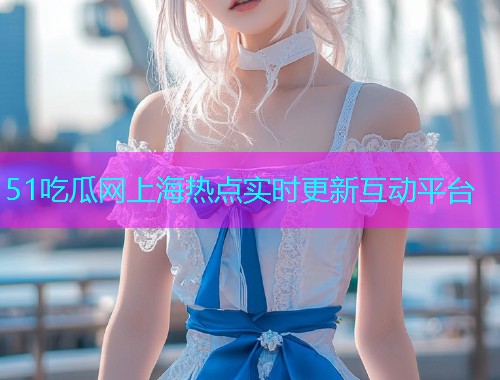 51吃瓜网上海热点实时更新互动平台  第2张