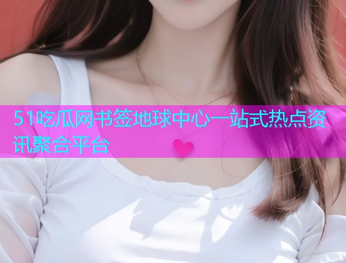 51吃瓜网书签地球中心一站式热点资讯聚合平台