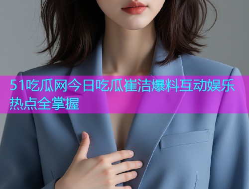 51吃瓜网今日吃瓜崔洁爆料互动娱乐热点全掌握