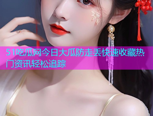51吃瓜网今日大瓜防走丢快速收藏热门资讯轻松追踪