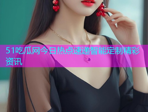 51吃瓜网今日热点速递智能定制精彩资讯  第2张