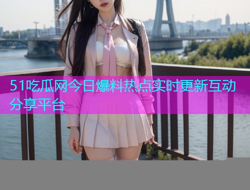 51吃瓜网今日爆料热点实时更新互动分享平台