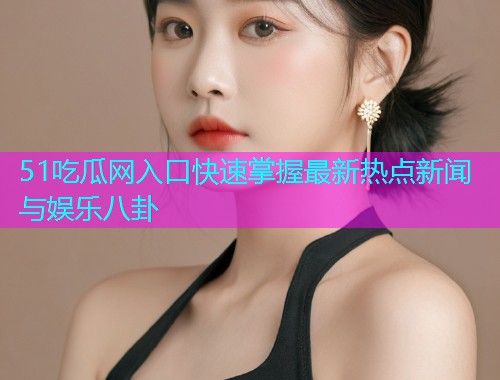 51吃瓜网入口快速掌握最新热点新闻与娱乐八卦