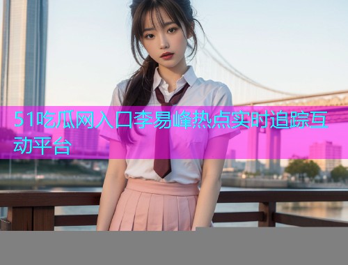 51吃瓜网入口李易峰热点实时追踪互动平台