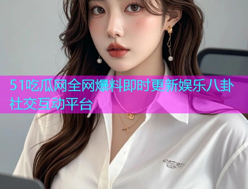 51吃瓜网全网爆料即时更新娱乐八卦社交互动平台