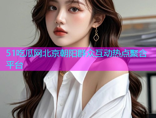 51吃瓜网北京朝阳群众互动热点聚合平台