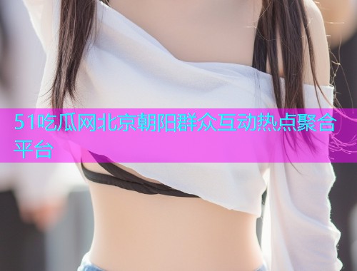 51吃瓜网北京朝阳群众互动热点聚合平台  第2张