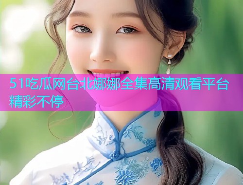 51吃瓜网台北娜娜全集高清观看平台精彩不停