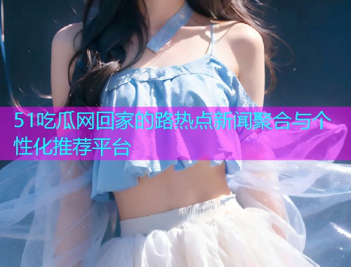 51吃瓜网回家的路热点新闻聚合与个性化推荐平台