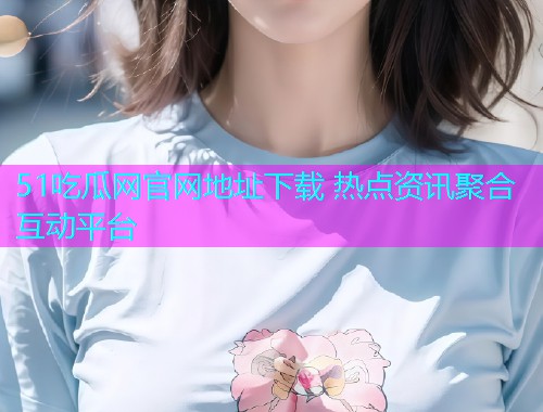 51吃瓜网官网地址下载 热点资讯聚合互动平台