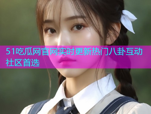 51吃瓜网官网实时更新热门八卦互动社区首选  第2张