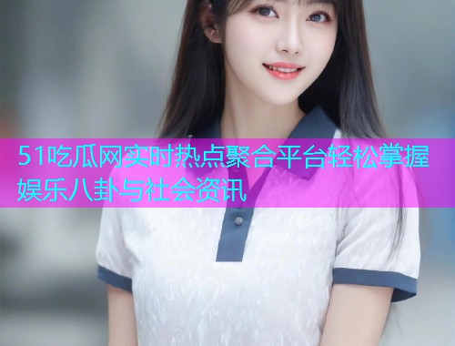 51吃瓜网实时热点聚合平台轻松掌握娱乐八卦与社会资讯
