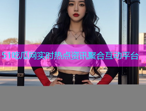 51吃瓜网实时热点资讯聚合互动平台