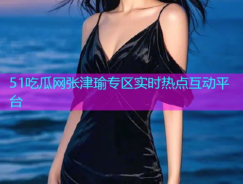 51吃瓜网张津瑜专区实时热点互动平台