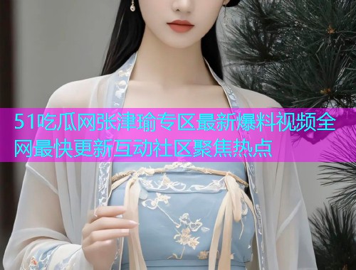 51吃瓜网张津瑜专区最新爆料视频全网最快更新互动社区聚焦热点